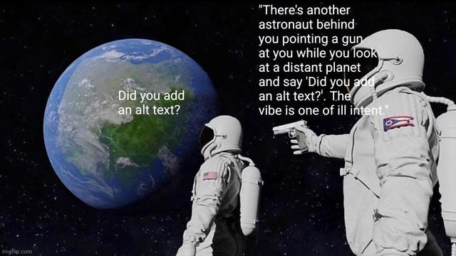 Two astronauts looking towards a distant planet, one behind the other. The one behind is holding a gun.  The first astronaut is saying "Did you add an alt text?", the second one, with the gun, is saying " "There's another astronaut behind you pointing a gun at you while you look at a distant planet and say 'Did you add an alt text?'. The vibe is one of ill intent." "

The vibe is one of ill intent.