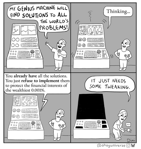 four panel comic
panel 1: "My genius machine will find solutions to all the world's problems!"
panel 2: machine grinds away "thinking"
panel 3: "You already have all the solutions, you just refuse to implement them to protect the financial interests of the wealthiest 0.001%"
panel 4: person unplugs machine, to black screen, saying "it just needs some tweaking."