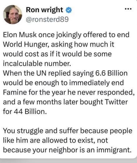 Ron wright O @ronsterd89 Elon Musk once jokingly offered to end World Hunger, asking how much it would cost as if it would be some incalculable number. When the UN replied saying 6.6 Billion would be enough to immediately end Famine for the year he never responded, and a few months later bought Twitter for 44 Billion. You struggle and suffer because people like him are allowed to exist, not because your neighbor is an immigrant.