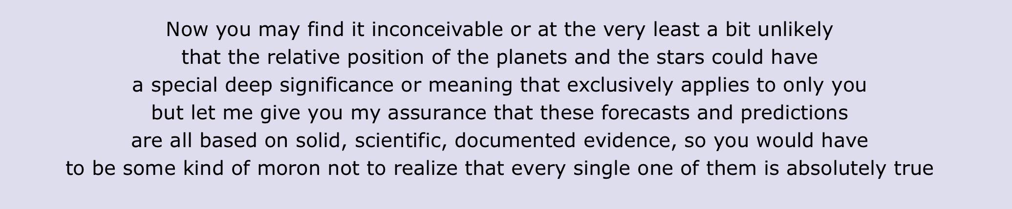 Now you may find it inconceivable or at the very least a bit unlikely
that the relative position of the planets and the stars could have
a special deep significance or meaning that exclusively applies to only you
but let me give you my assurance that these forecasts and predictions
are all based on solid, scientific, documented evidence, so you would have
to be some kind of moron not to realize that every single one of them is absolutely true
