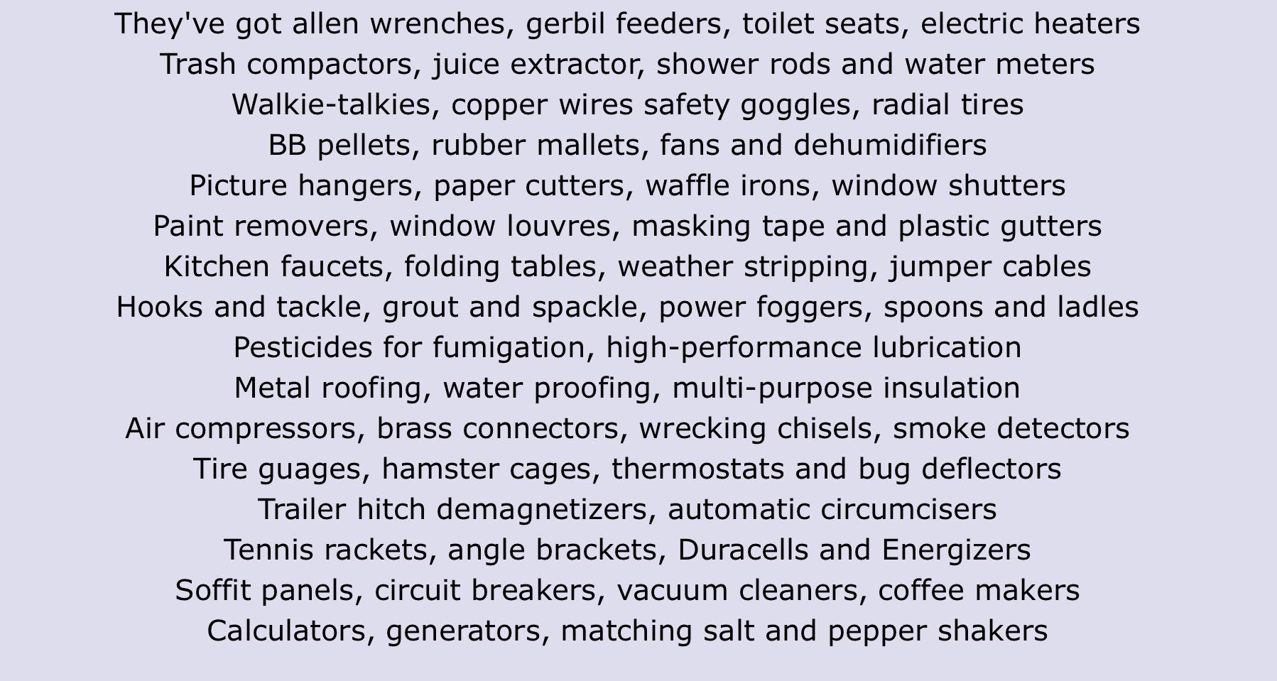 They've got allen wrenches, gerbil feeders, toilet seats, electric heaters
Trash compactors, juice extractor, shower rods and water meters
Walkie-talkies, copper wires safety goggles, radial tires
BB pellets, rubber mallets, fans and dehumidifiers
Picture hangers, paper cutters, waffle irons, window shutters
Paint removers, window louvres, masking tape and plastic gutters
Kitchen faucets, folding tables, weather stripping, jumper cables
Hooks and tackle, grout and spackle, power foggers, spoons and ladles
Pesticides for fumigation, high-performance lubrication
Metal roofing, water proofing, multi-purpose insulation
Air compressors, brass connectors, wrecking chisels, smoke detectors
Tire guages, hamster cages, thermostats and bug deflectors
Trailer hitch demagnetizers, automatic circumcisers
Tennis rackets, angle brackets, Duracells and Energizers
Soffit panels, circuit breakers, vacuum cleaners, coffee makers
Calculators, generators, matching salt and pepper shakers