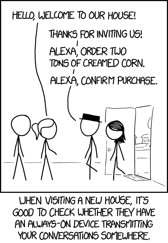 From XKCD 1807 "Listening":  two people walk into a house and one of the two inside greets them "hello, welcome to our house."  The person at the front responds "Thanks for inviting us!  Alexa, order two tons of creamed corn.  Alexa, confirm purchase."  At the bottom it says "when visiting a new house, it's good to check whether they have an always-on device transmitting your conversations somewhere."